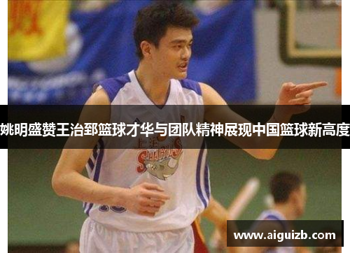 姚明盛赞王治郅篮球才华与团队精神展现中国篮球新高度
