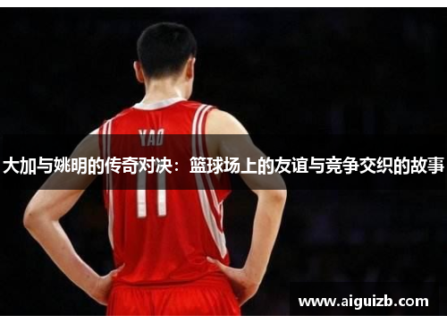 大加与姚明的传奇对决：篮球场上的友谊与竞争交织的故事