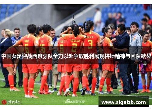 中国女足迎战西班牙队全力以赴争取胜利展现拼搏精神与团队默契