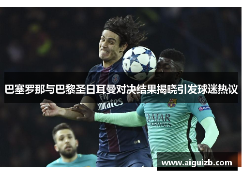 巴塞罗那与巴黎圣日耳曼对决结果揭晓引发球迷热议
