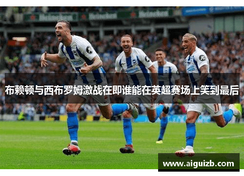 布赖顿与西布罗姆激战在即谁能在英超赛场上笑到最后